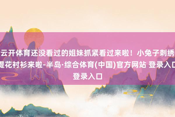 云开体育还没看过的姐妹抓紧看过来啦！小兔子刺绣提花衬衫来啦-半岛·综合体育(中国)官方网站 登录入口