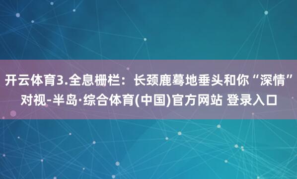 开云体育3.全息栅栏：长颈鹿蓦地垂头和你“深情”对视-半岛·综合体育(中国)官方网站 登录入口
