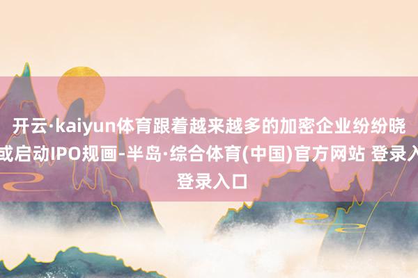开云·kaiyun体育跟着越来越多的加密企业纷纷晓谕或启动IPO规画-半岛·综合体育(中国)官方网站 登录入口