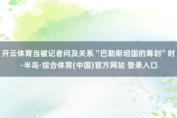开云体育当被记者问及关系“巴勒斯坦国的筹划”时-半岛·综合体育(中国)官方网站 登录入口