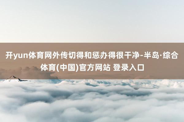 开yun体育网外传切得和惩办得很干净-半岛·综合体育(中国)官方网站 登录入口