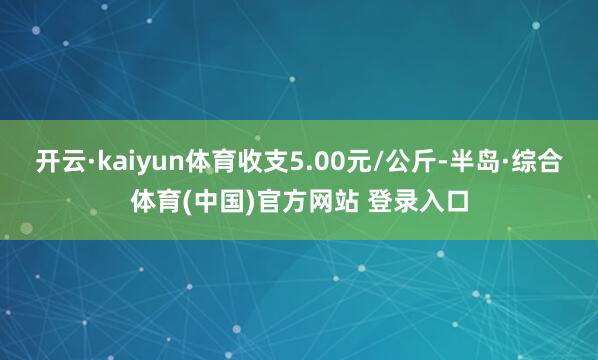 开云·kaiyun体育收支5.00元/公斤-半岛·综合体育(中国)官方网站 登录入口