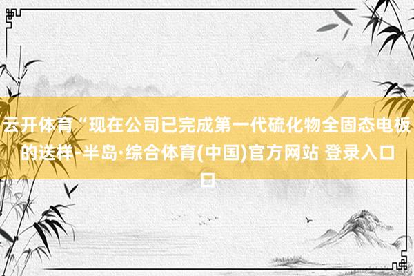 云开体育“现在公司已完成第一代硫化物全固态电板的送样-半岛·综合体育(中国)官方网站 登录入口