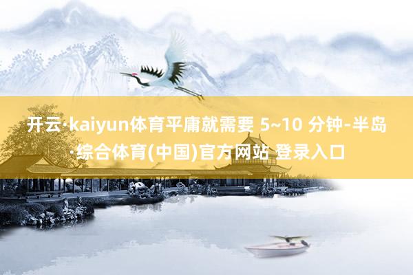 开云·kaiyun体育平庸就需要 5~10 分钟-半岛·综合体育(中国)官方网站 登录入口