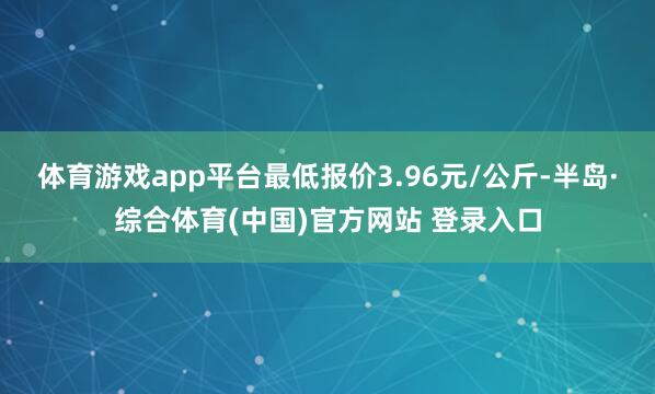 体育游戏app平台最低报价3.96元/公斤-半岛·综合体育(中国)官方网站 登录入口