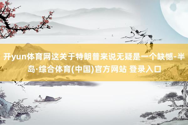 开yun体育网这关于特朗普来说无疑是一个缺憾-半岛·综合体育(中国)官方网站 登录入口