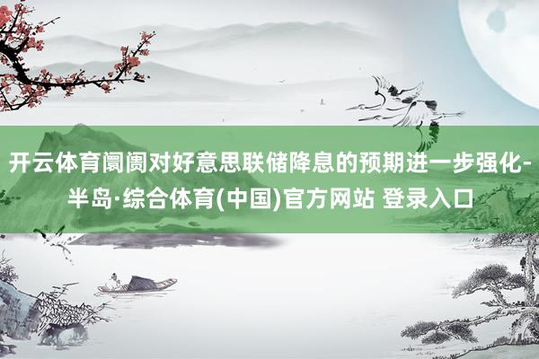 开云体育阛阓对好意思联储降息的预期进一步强化-半岛·综合体育(中国)官方网站 登录入口