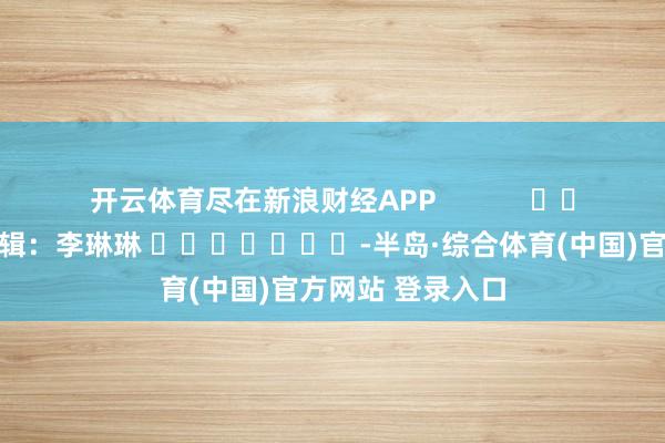 开云体育尽在新浪财经APP            						包袱剪辑：李琳琳 							-半岛·综合体育(中国)官方网站 登录入口