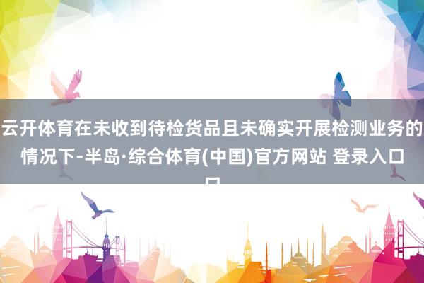 云开体育在未收到待检货品且未确实开展检测业务的情况下-半岛·综合体育(中国)官方网站 登录入口