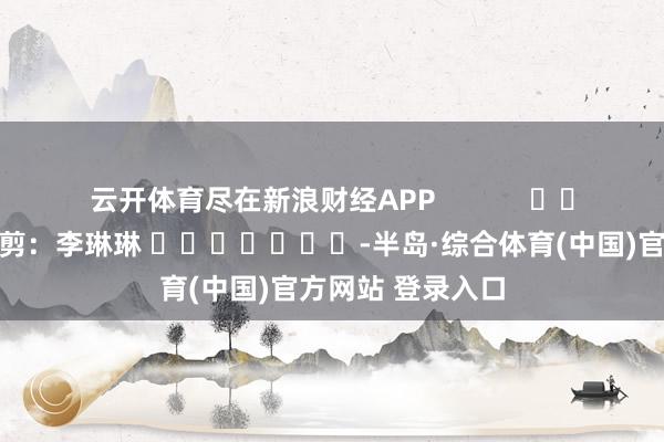 云开体育尽在新浪财经APP            						牵累裁剪：李琳琳 							-半岛·综合体育(中国)官方网站 登录入口