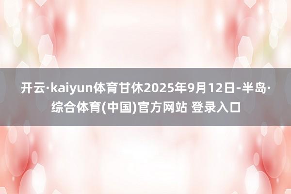 开云·kaiyun体育甘休2025年9月12日-半岛·综合体育(中国)官方网站 登录入口