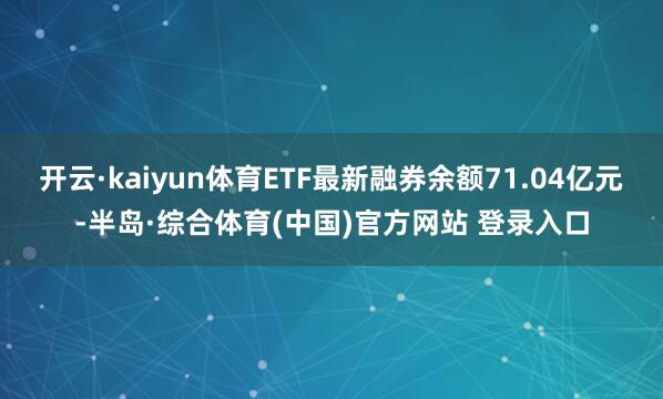 开云·kaiyun体育ETF最新融券余额71.04亿元-半岛·综合体育(中国)官方网站 登录入口