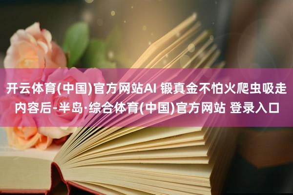 开云体育(中国)官方网站AI 锻真金不怕火爬虫吸走内容后-半岛·综合体育(中国)官方网站 登录入口