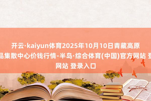 开云·kaiyun体育2025年10月10日青藏高原农副居品集散中心价钱行情-半岛·综合体育(中国)官方网站 登录入口
