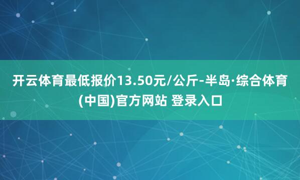 开云体育最低报价13.50元/公斤-半岛·综合体育(中国)官方网站 登录入口
