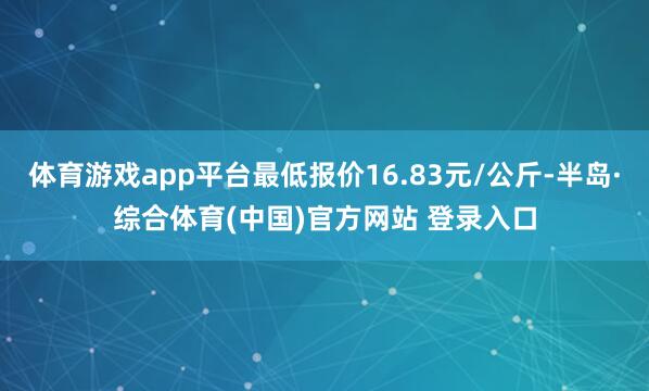 体育游戏app平台最低报价16.83元/公斤-半岛·综合体育(中国)官方网站 登录入口
