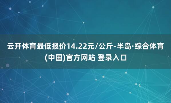 云开体育最低报价14.22元/公斤-半岛·综合体育(中国)官方网站 登录入口