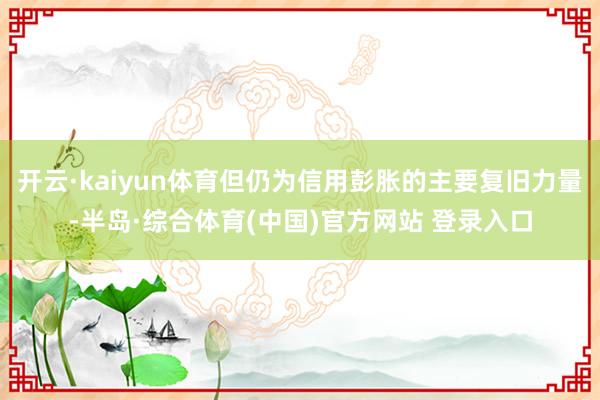 开云·kaiyun体育但仍为信用彭胀的主要复旧力量-半岛·综合体育(中国)官方网站 登录入口