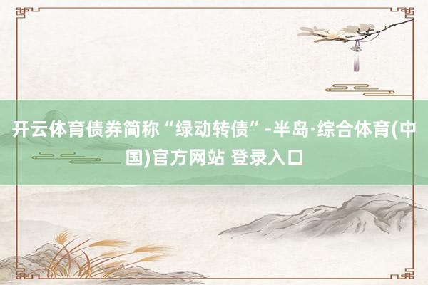 开云体育债券简称“绿动转债”-半岛·综合体育(中国)官方网站 登录入口