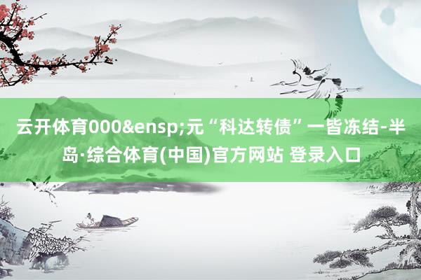 云开体育000&ensp;元“科达转债”一皆冻结-半岛·综合体育(中国)官方网站 登录入口