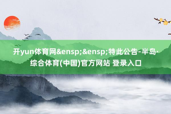 开yun体育网&ensp;&ensp;特此公告-半岛·综合体育(中国)官方网站 登录入口