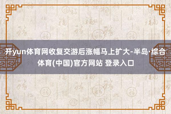 开yun体育网收复交游后涨幅马上扩大-半岛·综合体育(中国)官方网站 登录入口