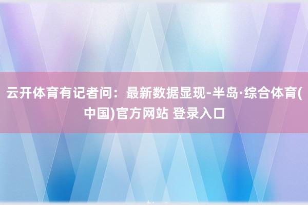 云开体育有记者问：最新数据显现-半岛·综合体育(中国)官方网站 登录入口