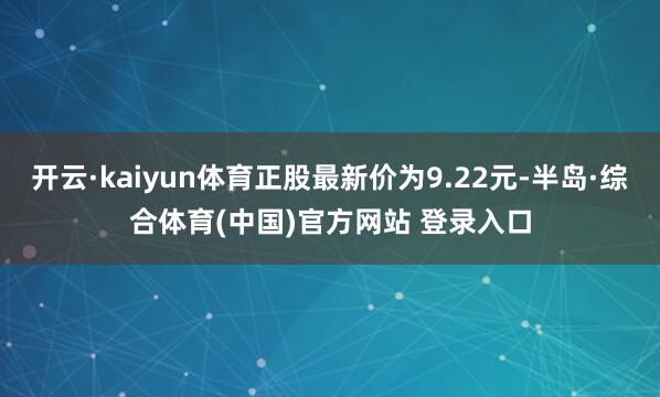 开云·kaiyun体育正股最新价为9.22元-半岛·综合体育(中国)官方网站 登录入口