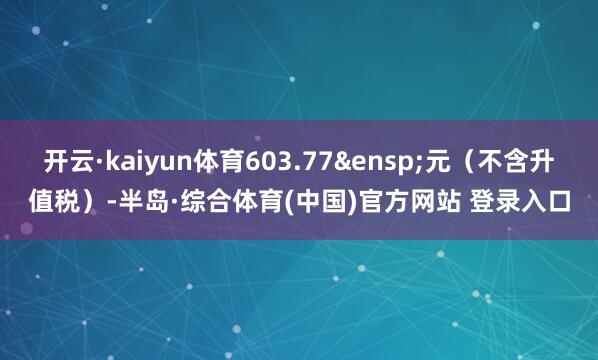 开云·kaiyun体育603.77&ensp;元（不含升值税）-半岛·综合体育(中国)官方网站 登录入口