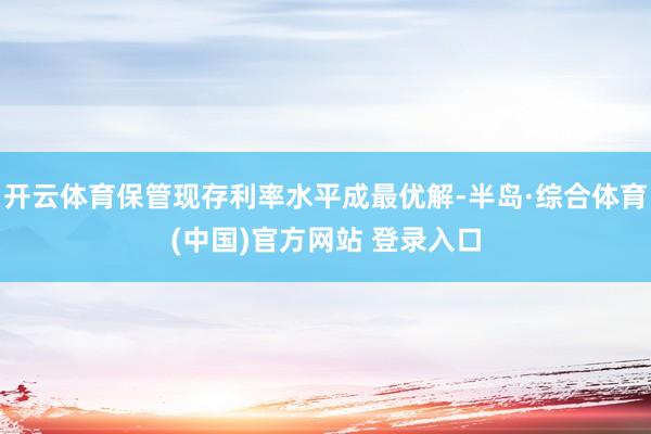开云体育保管现存利率水平成最优解-半岛·综合体育(中国)官方网站 登录入口
