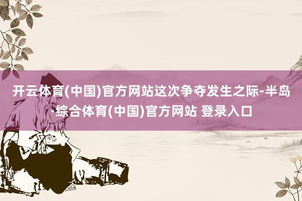 开云体育(中国)官方网站　　这次争夺发生之际-半岛·综合体育(中国)官方网站 登录入口