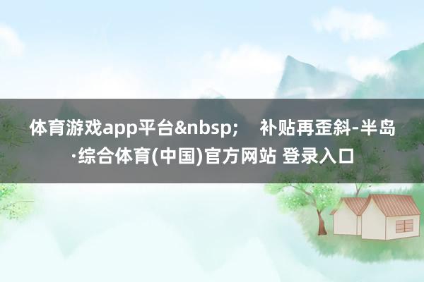 体育游戏app平台&nbsp;    补贴再歪斜-半岛·综合体育(中国)官方网站 登录入口