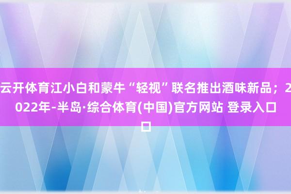 云开体育江小白和蒙牛“轻视”联名推出酒味新品；2022年-半岛·综合体育(中国)官方网站 登录入口