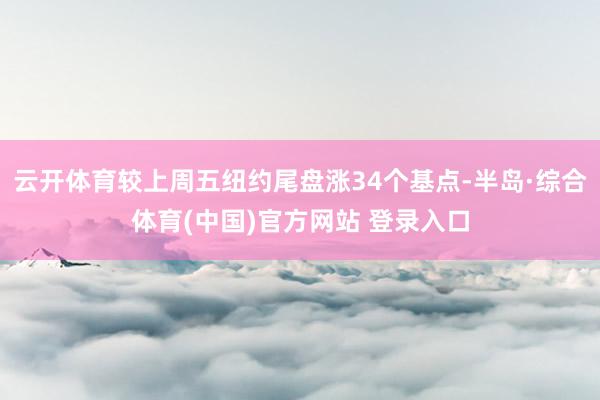 云开体育较上周五纽约尾盘涨34个基点-半岛·综合体育(中国)官方网站 登录入口