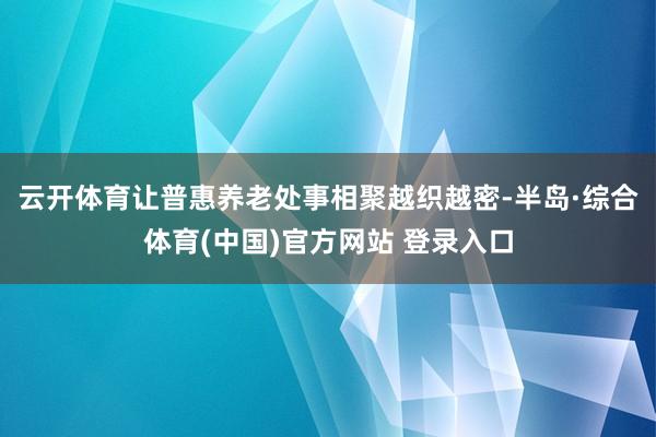 云开体育让普惠养老处事相聚越织越密-半岛·综合体育(中国)官方网站 登录入口
