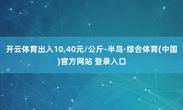 开云体育出入10.40元/公斤-半岛·综合体育(中国)官方网站 登录入口
