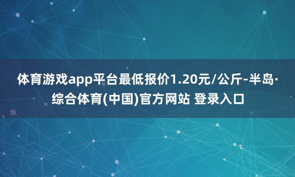 体育游戏app平台最低报价1.20元/公斤-半岛·综合体育(中国)官方网站 登录入口