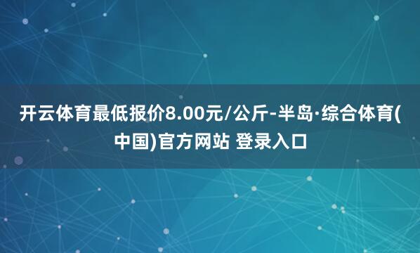 开云体育最低报价8.00元/公斤-半岛·综合体育(中国)官方网站 登录入口