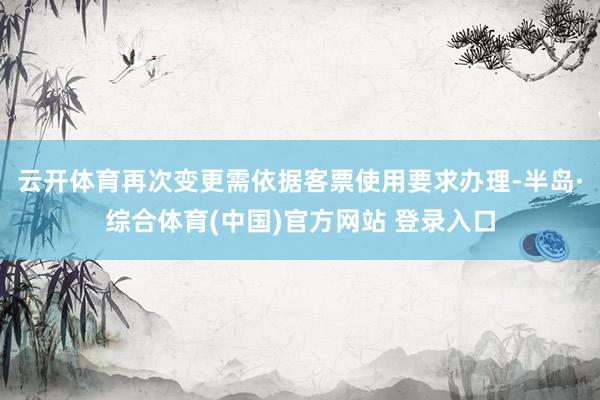 云开体育再次变更需依据客票使用要求办理-半岛·综合体育(中国)官方网站 登录入口