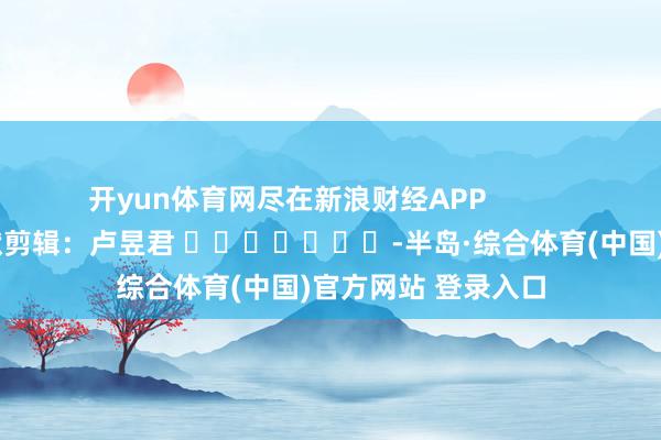 开yun体育网尽在新浪财经APP            						包袱剪辑：卢昱君 							-半岛·综合体育(中国)官方网站 登录入口