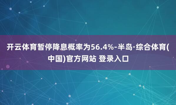 开云体育暂停降息概率为56.4%-半岛·综合体育(中国)官方网站 登录入口