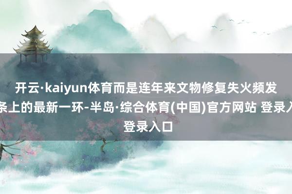 开云·kaiyun体育而是连年来文物修复失火频发链条上的最新一环-半岛·综合体育(中国)官方网站 登录入口