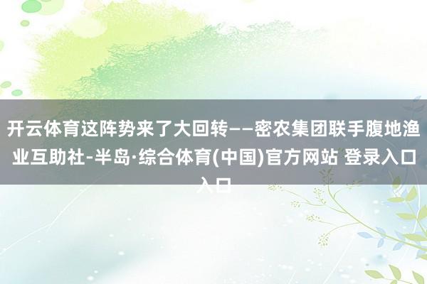 开云体育这阵势来了大回转——密农集团联手腹地渔业互助社-半岛·综合体育(中国)官方网站 登录入口