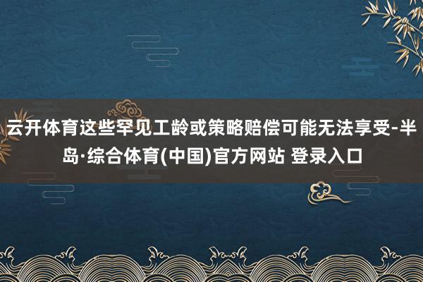 云开体育这些罕见工龄或策略赔偿可能无法享受-半岛·综合体育(中国)官方网站 登录入口