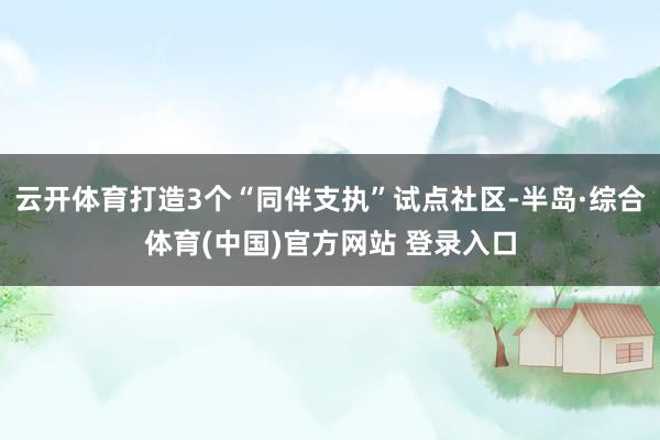 云开体育打造3个“同伴支执”试点社区-半岛·综合体育(中国)官方网站 登录入口