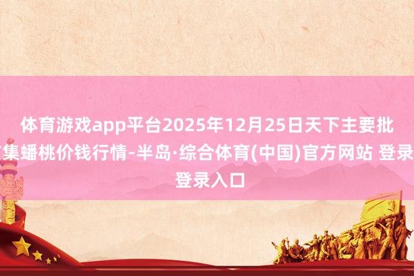 体育游戏app平台2025年12月25日天下主要批发市集蟠桃价钱行情-半岛·综合体育(中国)官方网站 登录入口