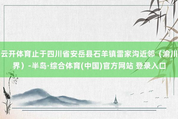 云开体育止于四川省安岳县石羊镇雷家沟近邻（渝川界）-半岛·综合体育(中国)官方网站 登录入口