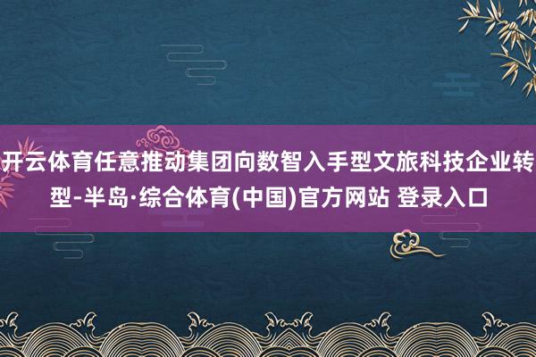 开云体育任意推动集团向数智入手型文旅科技企业转型-半岛·综合体育(中国)官方网站 登录入口