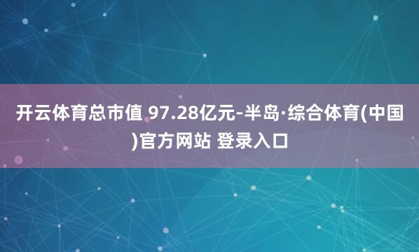 开云体育总市值 97.28亿元-半岛·综合体育(中国)官方网站 登录入口