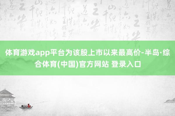 体育游戏app平台为该股上市以来最高价-半岛·综合体育(中国)官方网站 登录入口